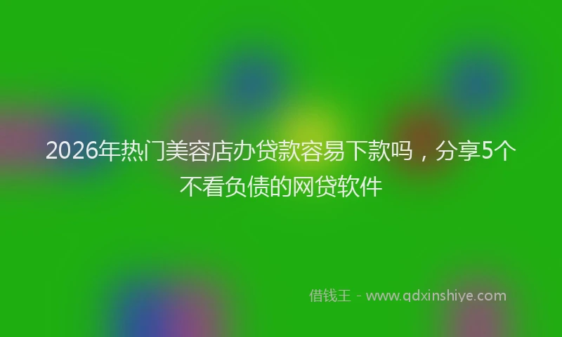 2026年热门美容店办贷款容易下款吗，分享5个不看负债的网贷软件