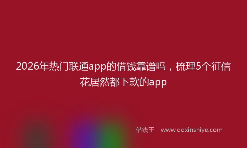 2026年热门联通app的借钱靠谱吗，梳理5个征信花居然都下款的app