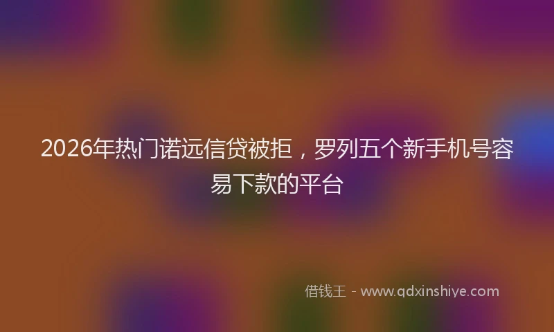 2026年热门诺远信贷被拒，罗列五个新手机号容易下款的平台