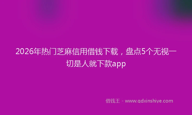2026年热门芝麻信用借钱下载，盘点5个无视一切是人就下款app