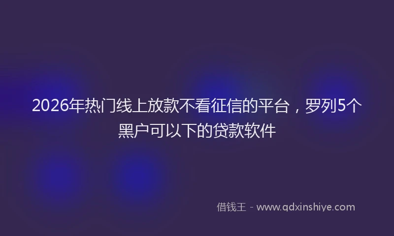 2026年热门线上放款不看征信的平台，罗列5个黑户可以下的贷款软件