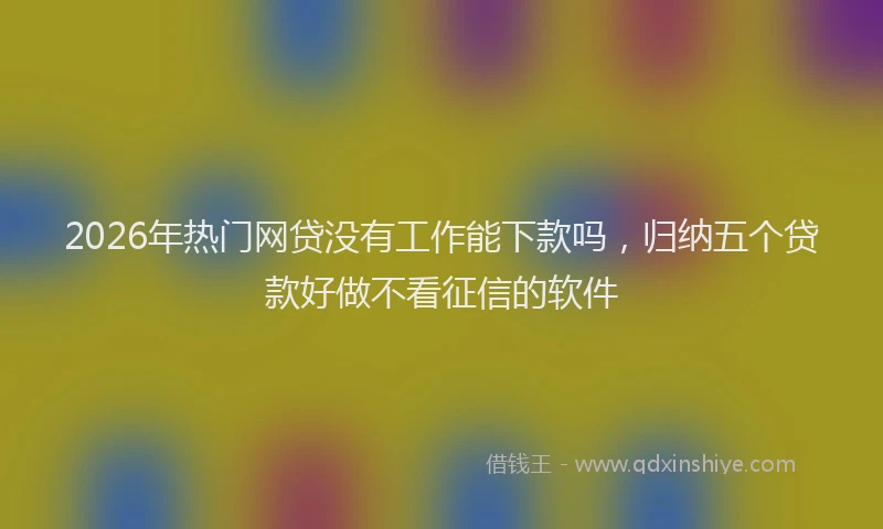 2026年热门网贷没有工作能下款吗，归纳五个贷款好做不看征信的软件