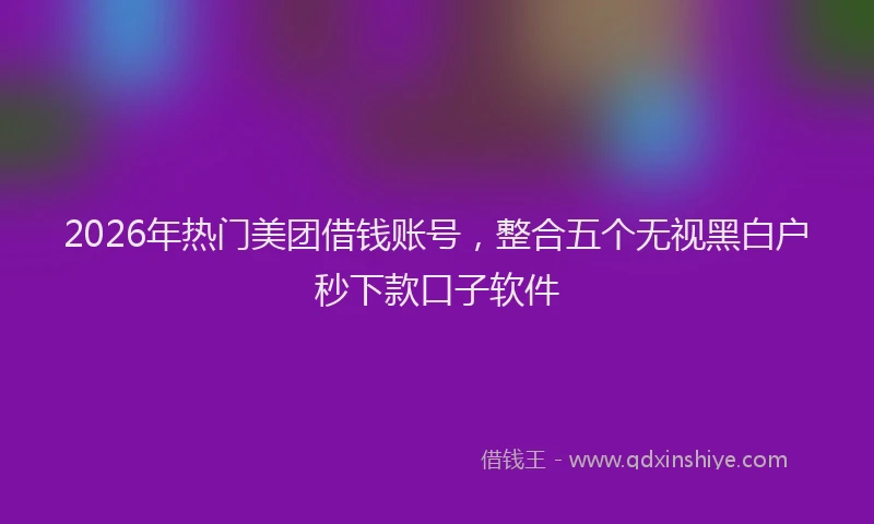 2026年热门美团借钱账号，整合五个无视黑白户秒下款口子软件