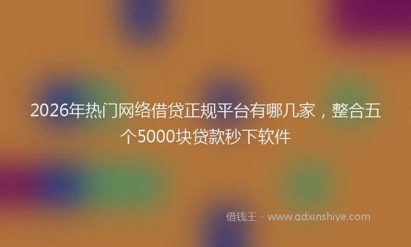 2026年热门网络借贷正规平台有哪几家，整合五个5000块贷款秒下软件