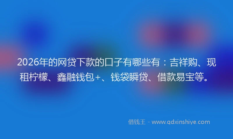 2026年的网贷下款的口子有哪些有：吉祥购、现租柠檬、鑫融钱包+、钱袋瞬贷、借款易宝等。
