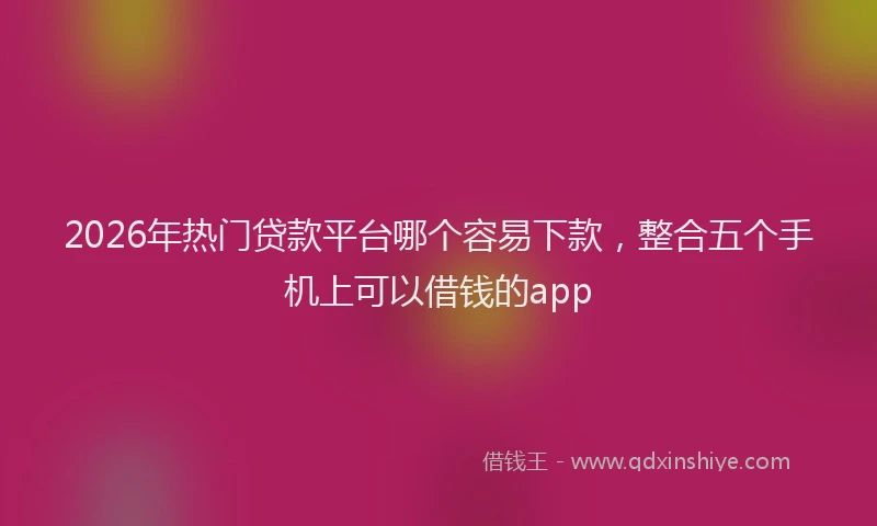 2026年热门贷款平台哪个容易下款，整合五个手机上可以借钱的app