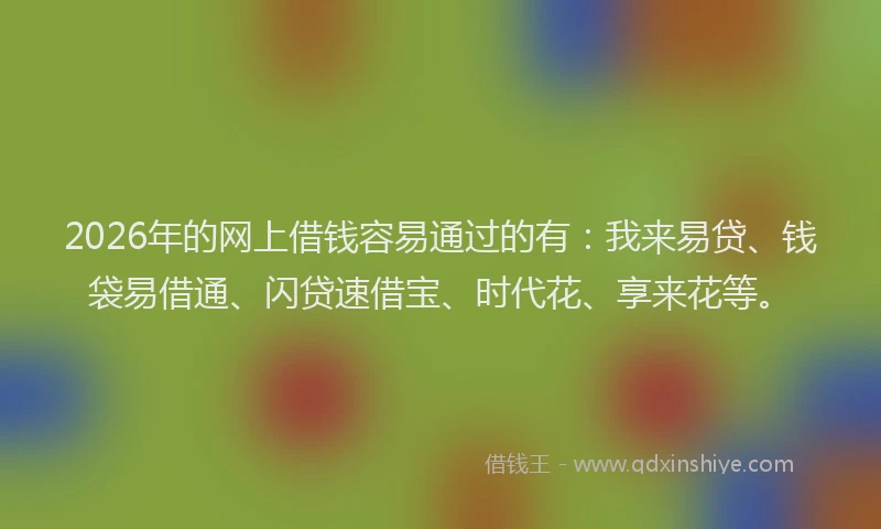 2026年的网上借钱容易通过的有：我来易贷、钱袋易借通、闪贷速借宝、时代花、享来花等。
