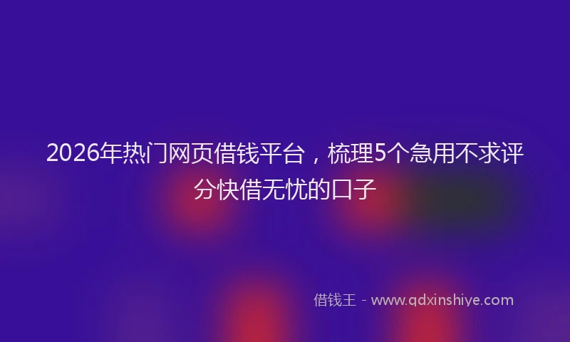 2026年热门网页借钱平台，梳理5个急用不求评分快借无忧的口子