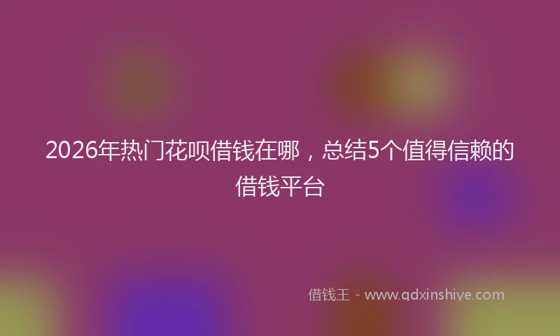 2026年热门花呗借钱在哪，总结5个值得信赖的借钱平台