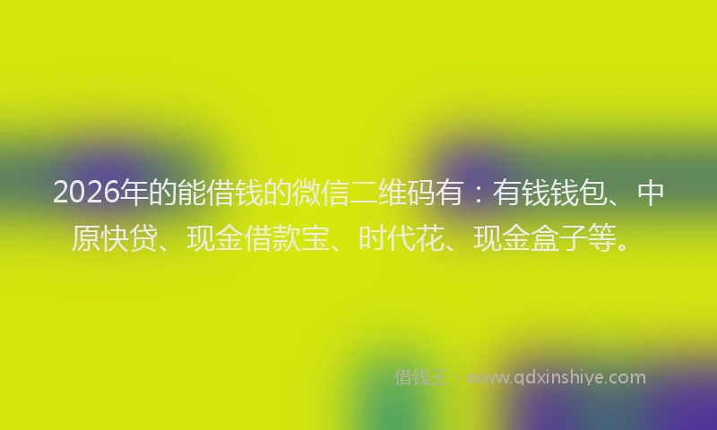 2026年的能借钱的微信二维码有：有钱钱包、中原快贷、现金借款宝、时代花、现金盒子等。