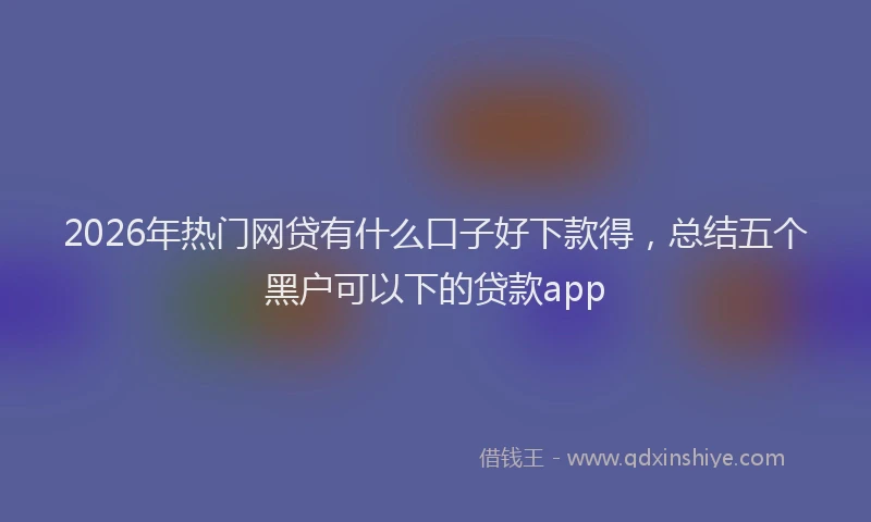 2026年热门网贷有什么口子好下款得，总结五个黑户可以下的贷款app