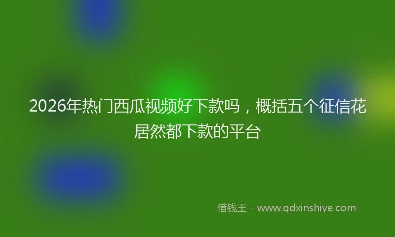 2026年热门西瓜视频好下款吗，概括五个征信花居然都下款的平台