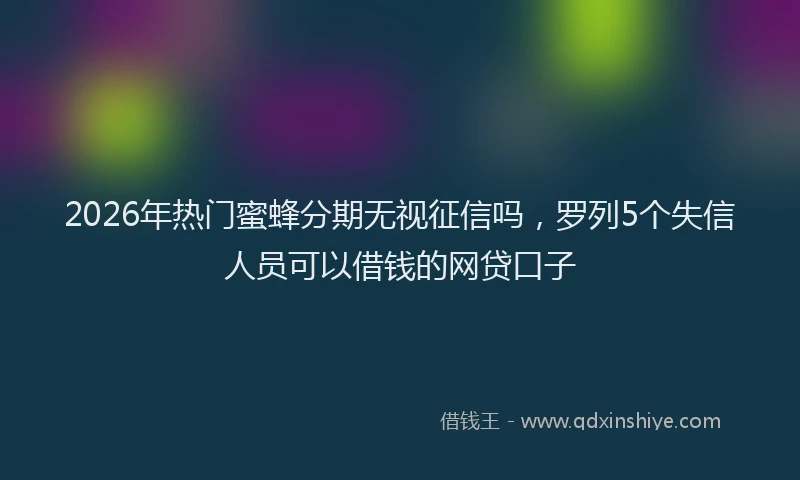2026年热门蜜蜂分期无视征信吗，罗列5个失信人员可以借钱的网贷口子
