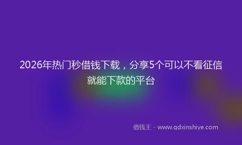 2026年热门秒借钱下载，分享5个可以不看征信就能下款的平台