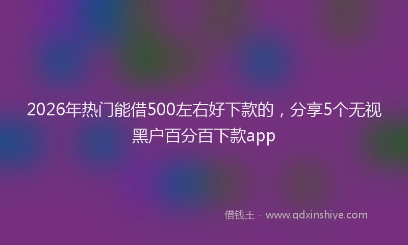 2026年热门能借500左右好下款的，分享5个无视黑户百分百下款app