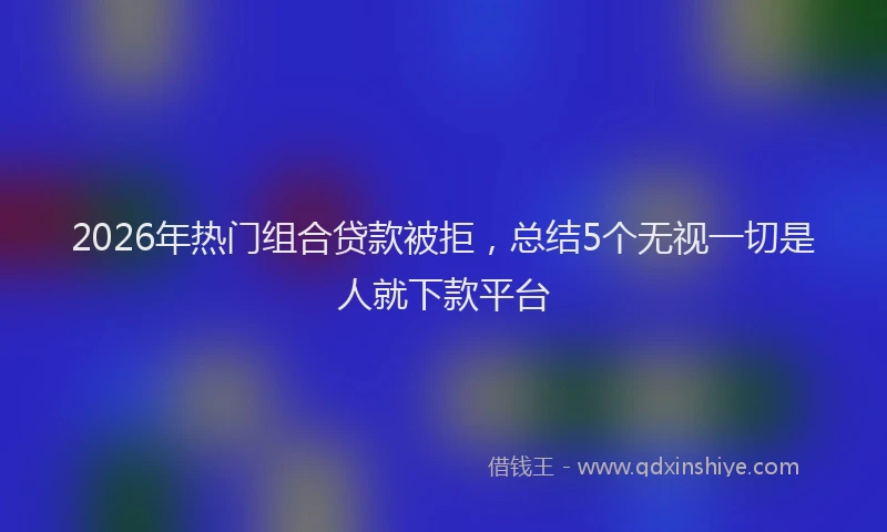 2026年热门组合贷款被拒，总结5个无视一切是人就下款平台
