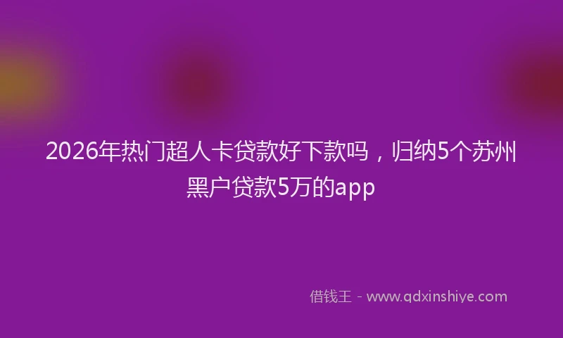 2026年热门超人卡贷款好下款吗，归纳5个苏州黑户贷款5万的app