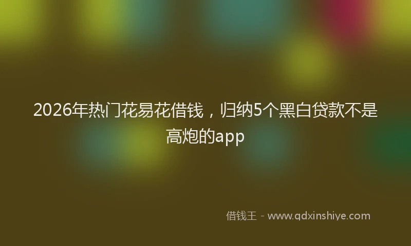2026年热门花易花借钱，归纳5个黑白贷款不是高炮的app