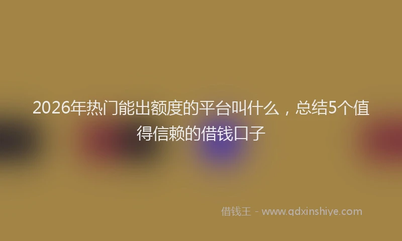 2026年热门能出额度的平台叫什么，总结5个值得信赖的借钱口子