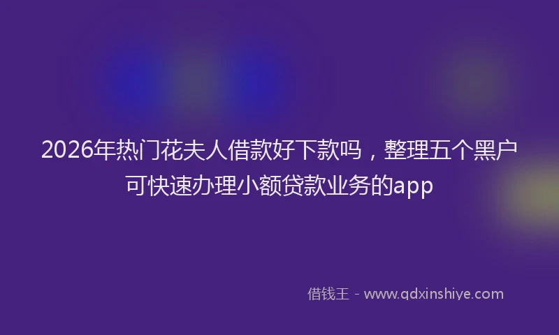 2026年热门花夫人借款好下款吗，整理五个黑户可快速办理小额贷款业务的app