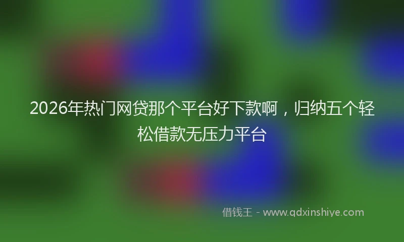 2026年热门网贷那个平台好下款啊，归纳五个轻松借款无压力平台