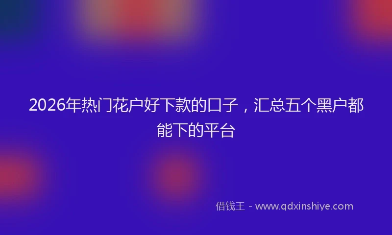2026年热门花户好下款的口子，汇总五个黑户都能下的平台