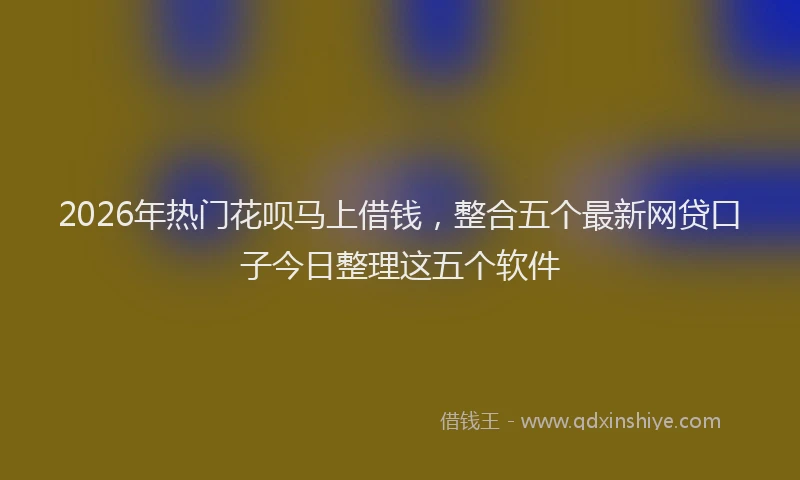 2026年热门花呗马上借钱，整合五个最新网贷口子今日整理这五个软件