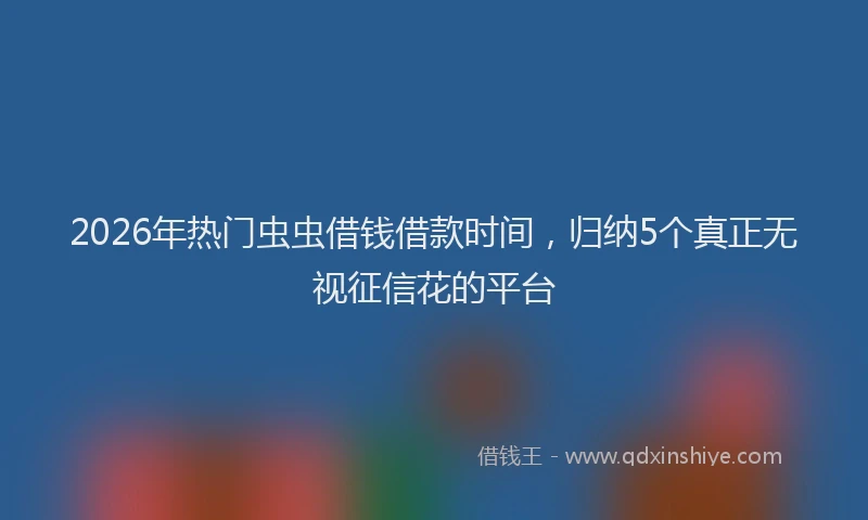 2026年热门虫虫借钱借款时间，归纳5个真正无视征信花的平台