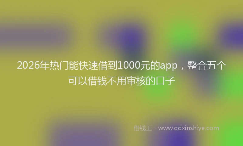 2026年热门能快速借到1000元的app，整合五个可以借钱不用审核的口子
