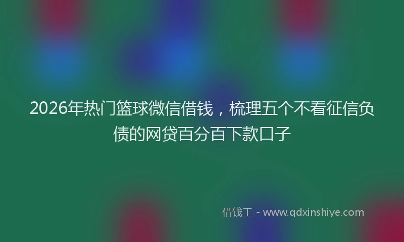2026年热门篮球微信借钱，梳理五个不看征信负债的网贷百分百下款口子