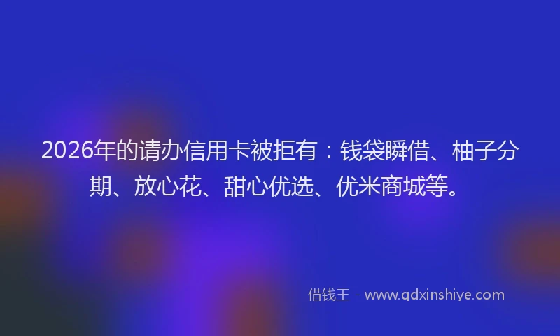 2026年的请办信用卡被拒有：钱袋瞬借、柚子分期、放心花、甜心优选、优米商城等。