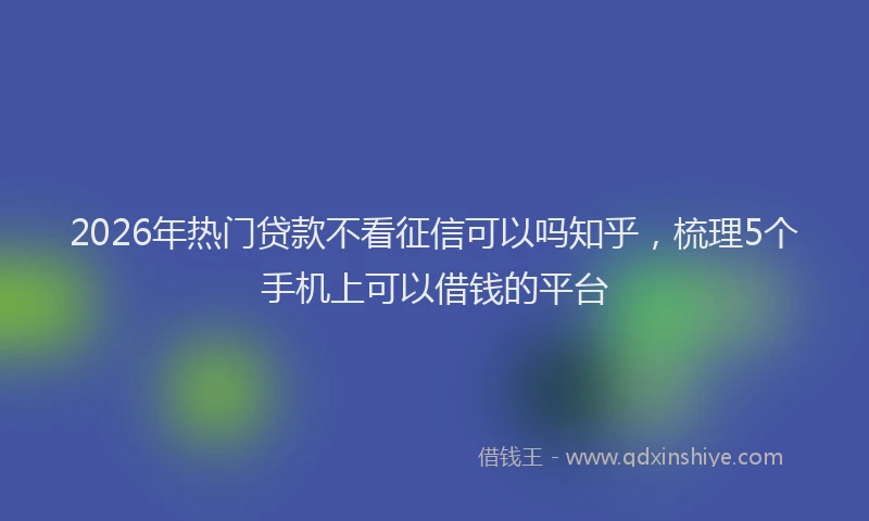 2026年热门贷款不看征信可以吗知乎，梳理5个手机上可以借钱的平台