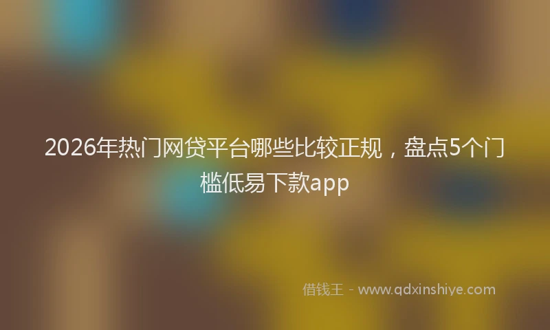 2026年热门网贷平台哪些比较正规，盘点5个门槛低易下款app