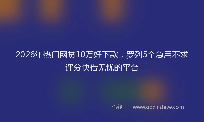 2026年热门网贷10万好下款，罗列5个急用不求评分快借无忧的平台