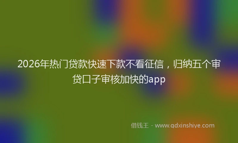 2026年热门贷款快速下款不看征信，归纳五个审贷口子审核加快的app