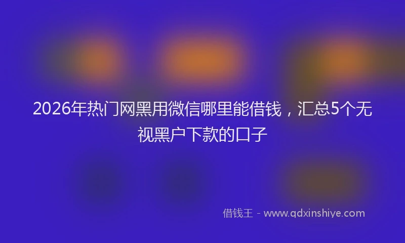 2026年热门网黑用微信哪里能借钱，汇总5个无视黑户下款的口子