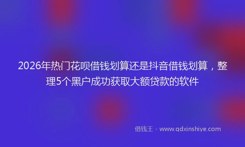 2026年热门花呗借钱划算还是抖音借钱划算，整理5个黑户成功获取大额贷款的软件