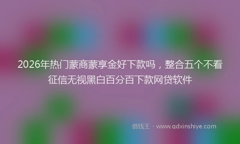 2026年热门蒙商蒙享金好下款吗，整合五个不看征信无视黑白百分百下款网贷软件