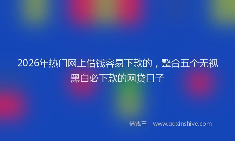 2026年热门网上借钱容易下款的，整合五个无视黑白必下款的网贷口子