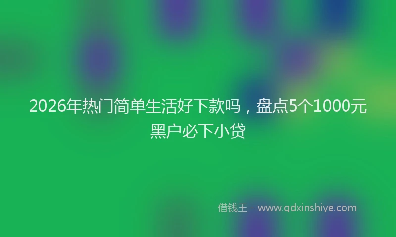 2026年热门简单生活好下款吗，盘点5个1000元黑户必下小贷
