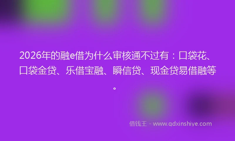 2026年的融e借为什么审核通不过有:口袋花、口袋金贷、乐借宝融、瞬信贷、现金贷易借融等。