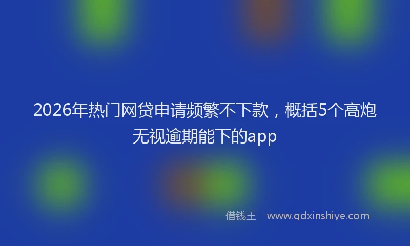 2026年热门网贷申请频繁不下款，概括5个高炮无视逾期能下的app