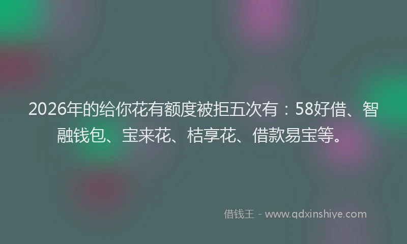 2026年的给你花有额度被拒五次有：58好借、智融钱包、宝来花、桔享花、借款易宝等。