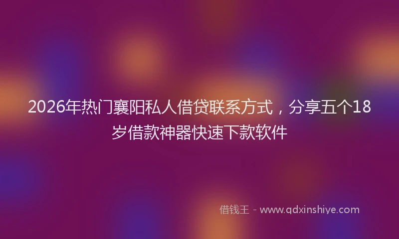2026年热门襄阳私人借贷联系方式，分享五个18岁借款神器快速下款软件
