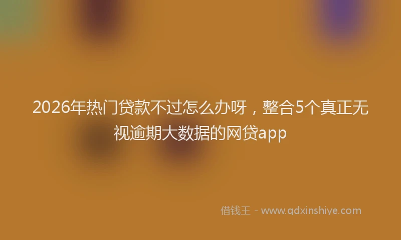 2026年热门贷款不过怎么办呀，整合5个真正无视逾期大数据的网贷app