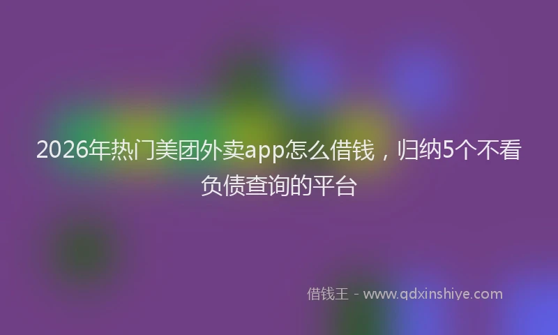2026年热门美团外卖app怎么借钱，归纳5个不看负债查询的平台