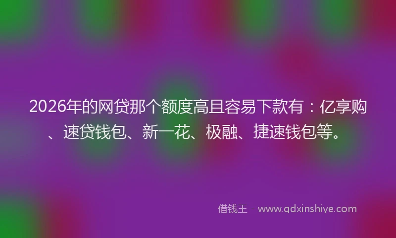 2026年的网贷那个额度高且容易下款有：亿享购、速贷钱包、新一花、极融、捷速钱包等。
