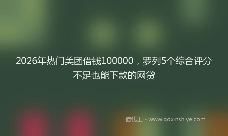 2026年热门美团借钱100000，罗列5个综合评分不足也能下款的网贷