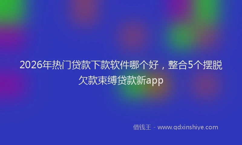 2026年热门贷款下款软件哪个好，整合5个摆脱欠款束缚贷款新app