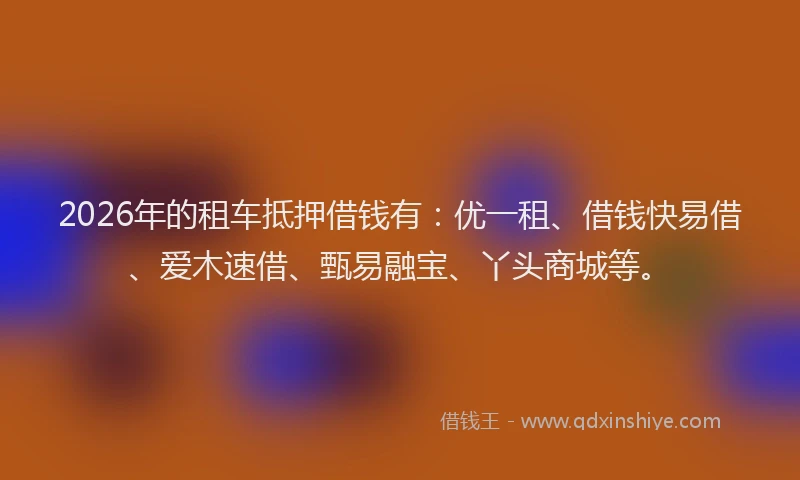 2026年的租车抵押借钱有：优一租、借钱快易借、爱木速借、甄易融宝、丫头商城等。